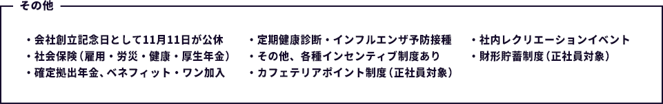 会社創立記念日として11月11日が公休・社会保険(雇用・労災・健康・厚生年金)・確定拠出年金、ベネフィット・ワン加入・定期健康診断・インフルエンザ予防接種・社内レクリエーションイベント・その他、各種インセンティブ制度あり・財形貯蓄制度(正社員対象)・カフェテリアポイント制度(正社員対象)