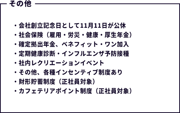 会社創立記念日として11月11日が公休・社会保険(雇用・労災・健康・厚生年金)・確定拠出年金、ベネフィット・ワン加入・定期健康診断・インフルエンザ予防接種・社内レクリエーションイベント・その他、各種インセンティブ制度あり・財形貯蓄制度(正社員対象)・カフェテリアポイント制度(正社員対象)