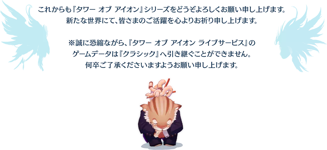 これからも『タワー オブ アイオン』シリーズをどうぞよろしくお願い申し上げます。新たな世界にて、皆さまのご活躍を心よりお祈り申し上げます。※誠に恐縮ながら、『タワー オブ アイオン ライブサービス』のゲームデータは『クラシック』へ引き継ぐことができません。何卒ご了承くださいますようお願い申し上げます。