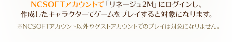 NCSOFTアカウントで「リネージュ2M」にログインし、作成したキャラクターでゲームをプレイすると対象になります。