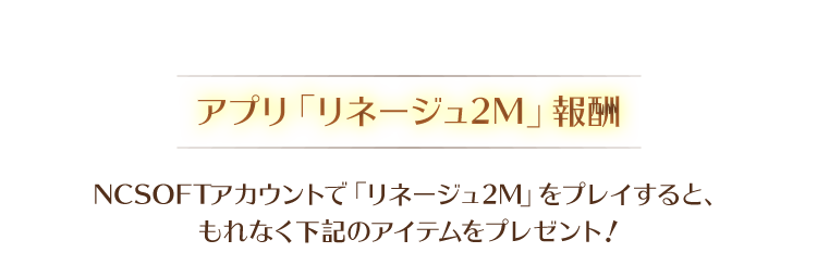【アプリ「リネージュ2M」報酬】NCSOFTアカウントで「リネージュ2M」をプレイすると、もれなく下記のアイテムをプレゼント!