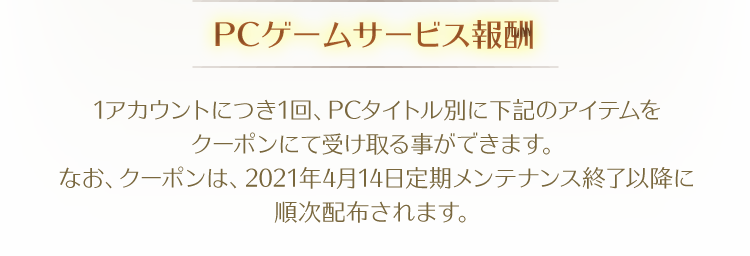 【PCゲームサービス報酬】1アカウントにつき1回、PCタイトル別に下記のアイテムをクーポンにて受け取る事ができます。なお、クーポンは、2021年4月14日定期メンテナンス終了以降に順次配布されます。
