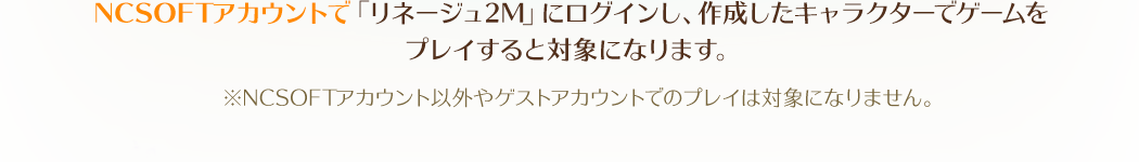 NCSOFTアカウントで「リネージュ2M」にログインし、作成したキャラクターでゲームをプレイすると対象になります。