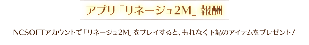 【アプリ「リネージュ2M」報酬】NCSOFTアカウントで「リネージュ2M」をプレイすると、もれなく下記のアイテムをプレゼント!
