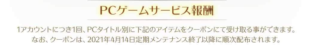 【PCゲームサービス報酬】1アカウントにつき1回、PCタイトル別に下記のアイテムをクーポンにて受け取る事ができます。なお、クーポンは、2021年4月14日定期メンテナンス終了以降に順次配布されます。