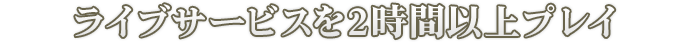ライブサービスを2時間以上プレイ