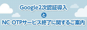 Google2次認証導入とNC OTPサービス終了に関するご案内